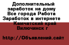 Дополнительный заработок на дому - Все города Работа » Заработок в интернете   . Камчатский край,Вилючинск г.